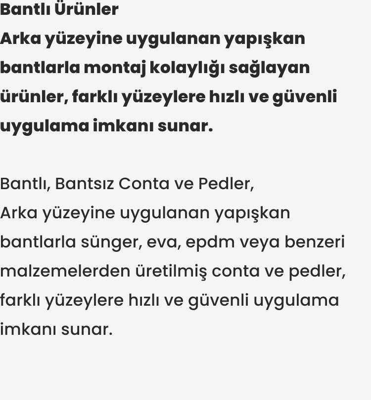 Bantlı, Bantsız Conta ve Pedler. Arka yüzeyine uygulanan yapışkan bantlarla sünger, eva, epdm veya benzeri malzemelerden üretilmiş conta ve pedler, farklı yüzeylere hızlı ve güvenli uygulama imkanı sunar.