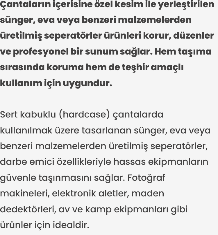 Sert kabuklu (hardcase) çantalarda kullanılmak üzere tasarlanan sünger, eva veya benzeri malzemelerden üretilmiş seperatörler, darbe emici özellikleriyle hassas ekipmanların güvenle taşınmasını sağlar. Fotoğraf makineleri, elektronik aletler, maden dedektörleri, av ve kamp ekipmanları gibi ürünler için idealdir.