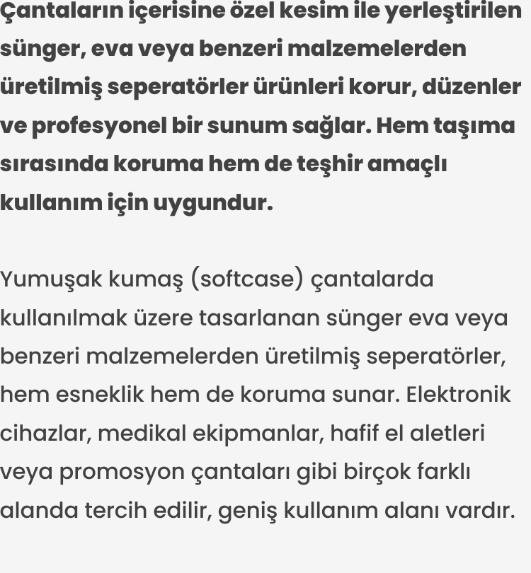 Yumuşak kumaş (softcase) çantalarda kullanılmak üzere tasarlanan sünger eva veya benzeri malzemelerden üretilmiş seperatörler, hem esneklik hem de koruma sunar. Elektronik cihazlar, medikal ekipmanlar, hafif el aletleri veya promosyon çantaları gibi birçok farklı alanda tercih edilir, geniş kullanım alanı vardır.