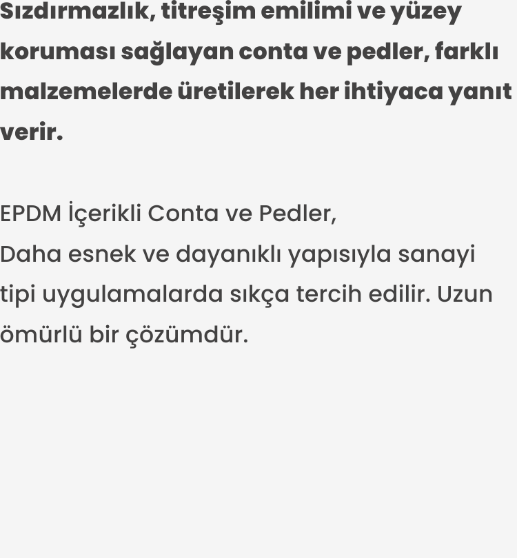 EPDM İçerikli Conta ve Pedler. Daha esnek ve dayanıklı yapısıyla sanayi tipi uygulamalarda sıkça tercih edilir. Uzun ömürlü bir çözümdür.
