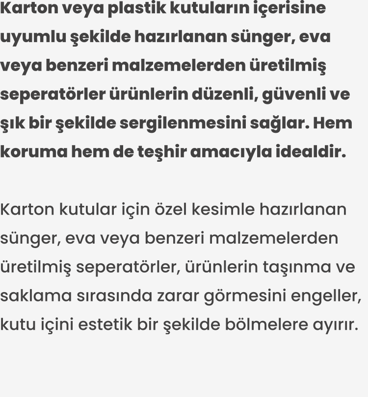 Karton kutular için özel kesimle hazırlanan sünger, eva veya benzeri malzemelerden üretilmiş seperatörler, ürünlerin taşınma ve saklama sırasında zarar görmesini engeller, kutu içini estetik bir şekilde bölmelere ayırır.