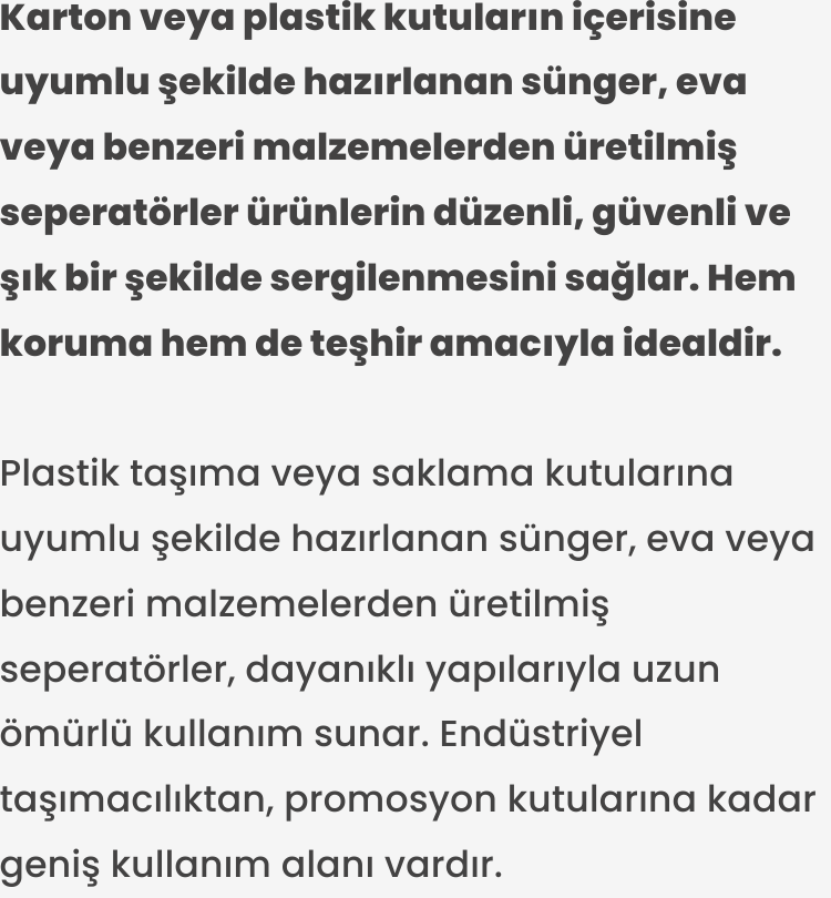 Plastik taşıma veya saklama kutularına uyumlu şekilde hazırlanan sünger, eva veya benzeri malzemelerden üretilmiş seperatörler, dayanıklı yapılarıyla uzun ömürlü kullanım sunar. Endüstriyel taşımacılıktan, promosyon kutularına kadar geniş kullanım alanı vardır.